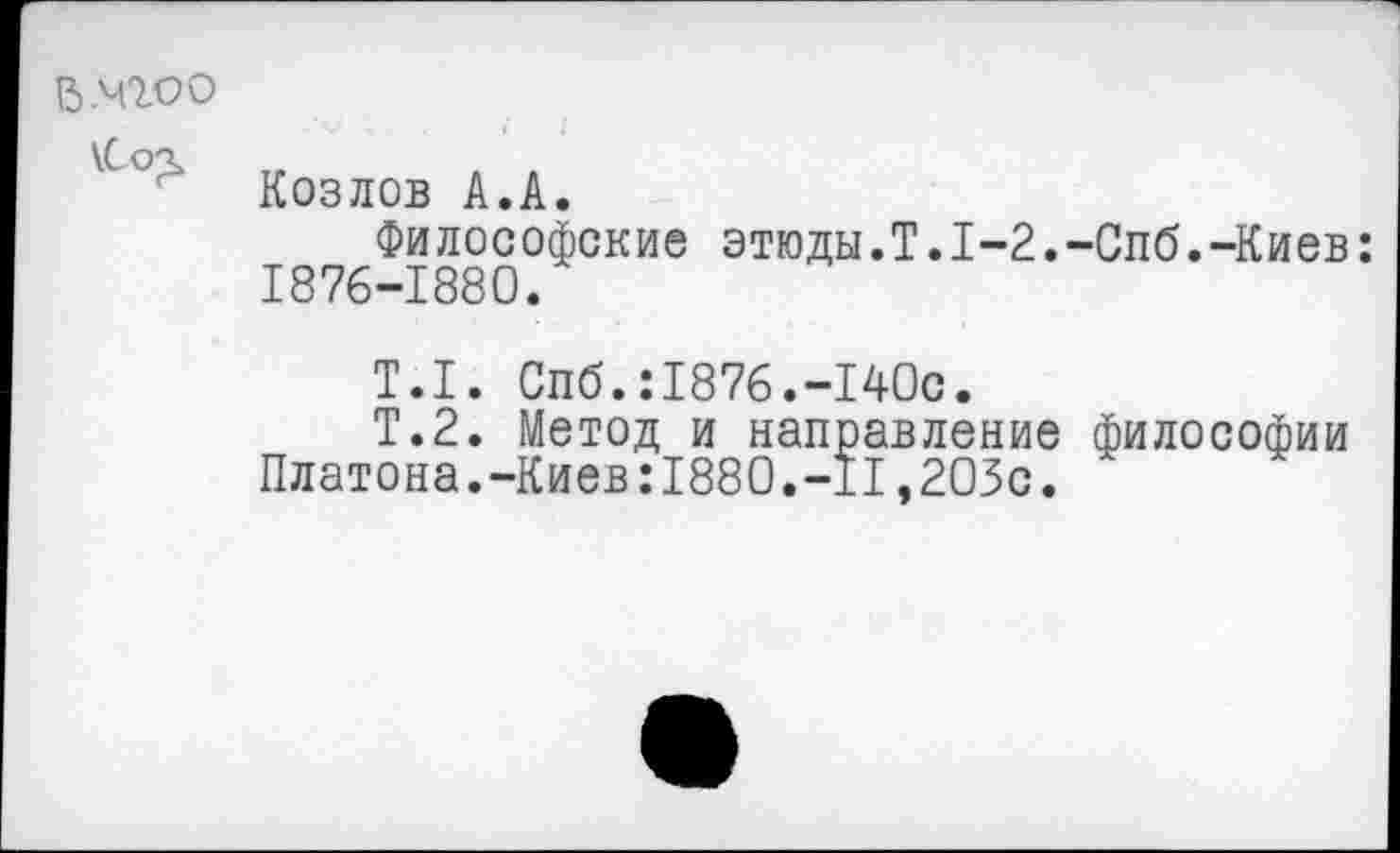 ﻿В.чгоо
\Со£
Козлов А.А.
Философские этюды.Т.1-2.-Спб.-Киев: 1876-1880.
Т.1. Спб.:1876.-140с.
Т.2. Метод и направление философии Платона.-Киев:1880.-II,205с.